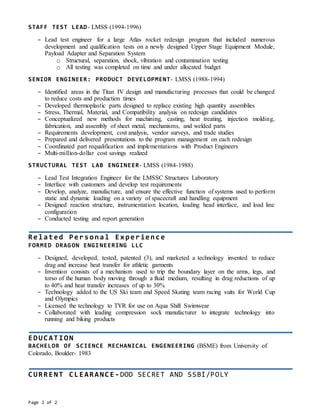 Page 2 of 2
STAFF TEST LEAD- LMSS (1994-1996)
– Lead test engineer for a large Atlas rocket redesign program that included numerous
development and qualification tests on a newly designed Upper Stage Equipment Module,
Payload Adapter and Separation System
o Structural, separation, shock, vibration and contamination testing
o All testing was completed on time and under allocated budget
SENIOR ENGINEER: PRODUCT DEVELOPMENT- LMSS (1988-1994)
– Identified areas in the Titan IV design and manufacturing processes that could be changed
to reduce costs and production times
– Developed thermoplastic parts designed to replace existing high quantity assemblies
– Stress, Thermal, Material, and Compatibility analysis on redesign candidates
– Conceptualized new methods for machining, casting, heat treating, injection molding,
fabrication, and assembly of sheet metal, mechanisms, and welded parts
– Requirements development, cost analysis, vendor surveys, and trade studies
– Prepared and delivered presentations to the program management on each redesign
– Coordinated part requalification and implementations with Product Engineers
– Multi-million-dollar cost savings realized
STRUCTURAL TEST LAB ENGINEER- LMSS (1984-1988)
– Lead Test Integration Engineer for the LMSSC Structures Laboratory
– Interface with customers and develop test requirements
– Develop, analyze, manufacture, and ensure the effective function of systems used to perform
static and dynamic loading on a variety of spacecraft and handling equipment
– Designed reaction structure, instrumentation location, loading head interface, and load line
configuration
– Conducted testing and report generation
Related Personal Experience
FORMED DRAGON ENGINEERING LLC
– Designed, developed, tested, patented (3), and marketed a technology invented to reduce
drag and increase heat transfer for athletic garments
– Invention consists of a mechanism used to trip the boundary layer on the arms, legs, and
torso of the human body moving through a fluid medium, resulting in drag reductions of up
to 40% and heat transfer increases of up to 30%
– Technology added to the US Ski team and Speed Skating team racing suits for World Cup
and Olympics
– Licensed the technology to TYR for use on Aqua Shift Swimwear
– Collaborated with leading compression sock manufacturer to integrate technology into
running and biking products
EDUCATION
BACHELOR OF SCIENCE MECHANICAL ENGENEERING (BSME) from University of
Colorado, Boulder- 1983
CURRENT CLEARANCE-DOD SECRET AND SSBI/POLY
 
