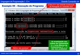 100claudio_cesar_cordeiro@yahoo.com.br
Usando Comando cin
.
Linguagem de Programação I - C++
Exemplo 09 – Execução do Programa
O Dev-C++ não entende acentuação
do Português no comando cout.
Melhor não acentuar!Melhor não acentuar!
Já acentuação nas
Linhas de Comentário
(//...) e/ou Blocos de
Comentários (/*...*/)
não tem problema!
 