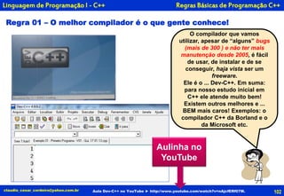 102
O compilador que vamos
utilizar, apesar de “alguns” bugs
(mais de 300 ) e não ter mais
manutenção desde 2005, é fácil
de usar, de instalar e de se
conseguir, haja vista ser um
freeware.
Ele é o ... Dev-C++. Em suma:
para nosso estudo inicial em
C++ ele atende muito bem!
Existem outros melhores e ...
BEM mais caros! Exemplos: o
compilador C++ da Borland e o
da Microsoft etc.
claudio_cesar_cordeiro@yahoo.com.br
Regra 01 – O melhor compilador é o que gente conhece!
Regras Básicas de Programação C++
Aula Dev-C++ no YouTube ► http://www.youtube.com/watch?v=nAjcfERf07M.
Linguagem de Programação I - C++
Aulinha no
YouTube
 