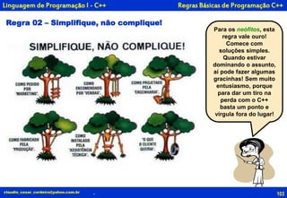 103
Para os neófitos, esta
regra vale ouro!
Comece com
soluções simples.
Quando estivar
dominando o assunto,
aí pode fazer algumas
gracinhas! Sem muito
entusiasmo, porque
para dar um tiro na
perda com o C++
basta um ponto e
vírgula fora do lugar!
claudio_cesar_cordeiro@yahoo.com.br
Regra 02 – Simplifique, não complique!
Linguagem de Programação I - C++
.
Regras Básicas de Programação C++
 