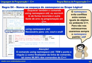 105
O namespace
evita conflitos
entre nomes
iguais de objetos
no ambiente C++.
Para não nos
estressarmos
usaremos sempre
o namespace
padrão: std!
claudio_cesar_cordeiro@yahoo.com.br
Linguagem de Programação I - C++
Regra 04 – Nunca se esqueça do namespace ou Grupo Lógico!
using namespace std;
Necessário para: cin, cout e endl!
Atenção!
O comando using namespace std; TEM o ponto e
vírgula (;) como finalizador da linha de comando,
tal como 99,99% dos comandos do C++!
Esquecer também o comando
using namespace std; ou escrevê-
lo de forma incorreta é outra
fonte de erro na programação em
C++.
.
Regras Básicas de Programação C++
 