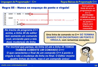 106
Uma linha de comando no C++ SÓ TERMINA
QUANDO FOR ENCONTRADO UM PONTO E
VÍRGULA, com raríssimas exceções.
claudio_cesar_cordeiro@yahoo.com.br
Linguagem de Programação I - C++
Regra 05 – Nunca se esqueça do ponto e vírgula!
No trecho de programa C++
acima, a linha 20 do editor
tem somente um comando
cout, enviando para a tela
duas mudanças de linha.
Por incrível que pareça, da linha 22 até a linha 25 TEMOS
TAMBÉM SOMENTE UM COMANDO C++!
O que caracteriza o final de um comando C++ é ponto e
vírgula e não a mudança de linha no final. O Editor mostra
quatro linhas de texto, mas é um comando único!
Outra grande
fonte de erro na
programação em
C++ e
MUITÍSSIMO
COMUM se deve
ao esquecimento
do ponto e
vírgula para
finalizar os
comandos!
.
Regras Básicas de Programação C++
 