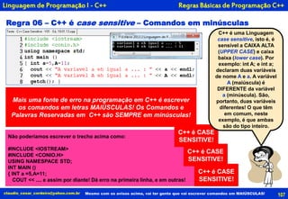 107claudio_cesar_cordeiro@yahoo.com.br
Linguagem de Programação I - C++
Regra 06 – C++ é case sensitive – Comandos em minúsculas
Não poderíamos escrever o trecho acima como:
#INCLUDE <IOSTREAM>
#INCLUDE <CONIO.H>
USING NAMESPACE STD;
INT MAIN ()
{ INT a =5,A=11;
COUT << .... e assim por diante! Dá erro na primeira linha, e em outras!
Mais uma fonte de erro na programação em C++ é escrever
os comandos em letras MAIÚSCULAS! Os Comandos e
Palavras Reservadas em C++ são SEMPRE em minúsculas!
Mesmo com os avisos acima, vai ter gente que vai escrever comandos em MAIÚSCULAS!
Regras Básicas de Programação C++
C++ é CASE
SENSITIVE!
C++ é uma Linguagem
case sensitive, isto é, é
sensível a CAIXA ALTA
(UPPER CASE) e caixa
baixa (lower case). Por
exemplo: int A; e int a;
declaram duas variáveis
de nome A e a. A variável
A (maiúscula) é
DIFERENTE da variável
a (minúscula). São,
portanto, duas variáveis
diferentes! O que têm
em comum, neste
exemplo, é que ambas
são do tipo inteiro.
C++ é CASE
SENSITIVE!
C++ é CASE
SENSITIVE!
 