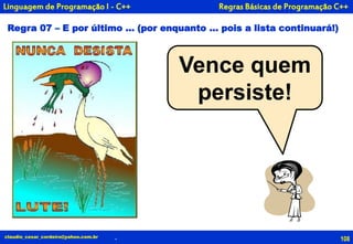108
Vence quem
persiste!
claudio_cesar_cordeiro@yahoo.com.br .
Linguagem de Programação I - C++
Regra 07 – E por último ... (por enquanto ... pois a lista continuará!)
Regras Básicas de Programação C++
 