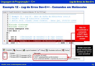 112claudio_cesar_cordeiro@yahoo.com.br
.
.
Linguagem de Programação I - C++ Log de Erros do Dev-C++
Exemplo 12 – Log de Erros Dev-C++ - Comandos em Maiúsculas
Não foi
encontrado o
comando
COUT! Nem
poderia! Não
existe!
Existe cout com
letras minúsculas!
Lembre-se: C++ é
case sensitive!
 