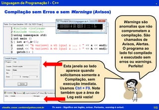 115claudio_cesar_cordeiro@yahoo.com.br
.
To warn – Significa em Inglês, avisar. Portanto, warning é aviso!.
Linguagem de Programação I - C++
Warnings são
anomalias que não
comprometem a
compilação. São
chamados de
Avisos, Alertas.
O programa ao
lado foi compilado
e executado sem
erros ou warnings.
Perfeito!
Compilação sem Erros e sem Warnings (Avisos)
Esta janela ao lado
aparece quando
solicitamos somente a
Compilação, sem
execução imediata.
Usamos Ctrl + F9. Note
também que a área de
Log está vazia!
 