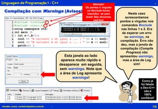 116claudio_cesar_cordeiro@yahoo.com.br
.
.
Linguagem de Programação I - C++
Neste caso
acrescentamos
pontos e vírgulas nos
comandos #include
nas linhas 1 e 2. Era
de esperar um erro
ou warnings, na
compilação. Erro não
deu, mas a janela de
compilação (Compile
Progress) não
apresentou warnings,
mas a área de Log
sim!
Compilação com Warnings (Avisos)
Esta janela ao lado
aparece muito rápido e
desaparece em seguida,
sem warnings. Note que
a área de Log apresenta
warnings!
Atenção!
Os pontos e vírgulas
no #include foram
inseridos só para
teste! Não devemos
usá-los!
Como já
foi falado
o Dev-C++
não é
100%
confiável!
 