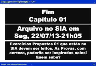 117claudio_cesar_cordeiro@yahoo.com.br
.
.
Linguagem de Programação I - C++ .
Fim
Capítulo 01
Exercícios Propostos 01 que estão no
SIA devem ser feitos. As Provas, com
certeza, poderão ser inspiradas neles!
Quem sabe?
Arquivo no SIA em
Seg, 22/07/13-21h05
 