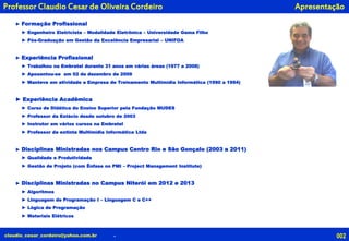 claudio_cesar_cordeiro@yahoo.com.br .
ApresentaçãoProfessor Claudio Cesar de Oliveira Cordeiro
► Formação Profissional
► Engenheiro Eletricista – Modalidade Eletrônica – Universidade Gama Filho
► Pós-Graduação em Gestão da Excelência Empresarial – UNIFOA
► Experiência Profissional
► Trabalhou na Embratel durante 31 anos em várias áreas (1977 a 2008)
► Aposentou-se em 02 de dezembro de 2008
► Manteve em atividade a Empresa de Treinamento Multimídia Informática (1990 a 1994)
► Experiência Acadêmica
► Curso de Didática do Ensino Superior pela Fundação MUDES
► Professor da Estácio desde outubro de 2003
► Instrutor em vários cursos na Embratel
► Professor da extinta Multimídia Informática Ltda
► Disciplinas Ministradas nos Campus Centro Rio e São Gonçalo (2003 a 2011)
► Qualidade e Produtividade
► Gestão de Projeto (com Ênfase no PMI – Project Management Institute)
► Disciplinas Ministradas no Campus Niterói em 2012 e 2013
► Algoritmos
► Linguagem de Programação I – Linguagem C e C++
► Lógica de Programação
► Materiais Elétricos
002
 