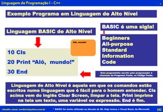 042claudio_cesar_cordeiro@yahoo.com.br * BASIC foi muito utilizado na década de 80. Hoje temos o Visual Basic da Microsoft.
.
Exemplo Programa em Linguagem de Alto Nível
10 Cls
20 Print “Alô, mundo!”
30 End
Linguagem BASIC de Alto Nível
BASIC é uma sigla!
Beginners
All-purpose
Standard
Information
Code
Linguagem de Alto Nível é aquela em que os comandos estão
escritos numa linguagem que é fácil para o homem entender. Cls
acima vem do inglês Clear Screen, limpar a tela. Print imprime
na tela um texto, uma variável ou expressão. End é fim.
Este programinha escrito pelo programador é
chamado de Programa Fonte, ou Código Fonte.
Alô, mundo!
Linguagem de Programação I - C++
 