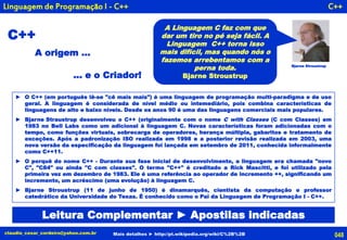 048claudio_cesar_cordeiro@yahoo.com.br Mais detalhes ► http://pt.wikipedia.org/wiki/C%2B%2B
C++
C++
► O C++ (em português lê-se "cê mais mais") é uma linguagem de programação multi-paradigma e de uso
geral. A linguagem é considerada de nível médio ou intemediário, pois combina características de
linguagens de alto e baixo níveis. Desde os anos 90 é uma das linguagens comerciais mais populares.
► Bjarne Straustrup desenvolveu o C++ (originalmente com o nome C with Classes (C com Classes) em
1983 no Bell Labs como um adicional à linguagem C. Novas características foram adicionadas com o
tempo, como funções virtuais, sobrecarga de operadores, herança múltipla, gabaritos e tratamento de
exceções. Após a padronização ISO realizada em 1998 e a posterior revisão realizada em 2003, uma
nova versão da especificação da linguagem foi lançada em setembro de 2011, conhecida informalmente
como C++11.
► O porquê do nome C++ - Durante sua fase inicial de desenvolvimento, a linguagem era chamada "novo
C", "C84" ou ainda "C com classes". O termo "C++" é creditado a Rick Mascitti, e foi utilizado pela
primeira vez em dezembro de 1983. Ele é uma referência ao operador de incremento ++, significando um
incremento, um acréscimo (uma evolução) à linguagem C.
► Bjarne Stroustrup (11 de junho de 1950) é dinamarquês, cientista da computação e professor
catedrático da Universidade do Texas. É conhecido como o Pai da Linguagem de Programação I - C++.
Bjarne Stroustrup
A Linguagem C faz com que
dar um tiro no pé seja fácil. A
Linguagem C++ torna isso
mais difícil, mas quando nós o
fazemos arrebentamos com a
perna toda.
Bjarne Stroustrup
Linguagem de Programação I - C++
... e o Criador!
A origem ...
Leitura Complementar ► Apostilas indicadas
 