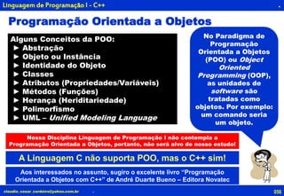 056claudio_cesar_cordeiro@yahoo.com.br
.
.
Linguagem de Programação I - C++
No Paradigma de
Programação
Orientada a Objetos
(POO) ou Object
Oriented
Programming (OOP),
as unidades de
software são
tratadas como
objetos. Por exemplo:
um comando seria
um objeto.
A Linguagem C não suporta POO, mas o C++ sim!
Programação Orientada a Objetos
Nossa Disciplina Linguagem de Programação I não contempla a
Programação Orientada a Objetos, portanto, não será alvo de nosso estudo!
Aos interessados no assunto, sugiro o excelente livro “Programação
Orientada a Objetos com C++” de André Duarte Bueno – Editora Novatec
Alguns Conceitos da POO:
► Abstração
► Objeto ou Instância
► Identidade do Objeto
► Classes
► Atributos (Propriedades/Variáveis)
► Métodos (Funções)
► Herança (Heriditariedade)
► Polimorfismo
► UML – Unified Modeling Language
 