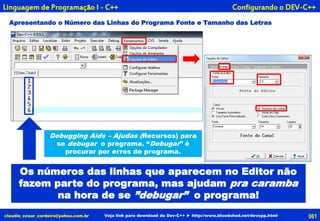 Apresentando o Número das Linhas do Programa Fonte e Tamanho das Letras
claudio_cesar_cordeiro@yahoo.com.br Veja link para download do Dev-C++ ► http://www.bloodshed.net/devcpp.html
Configurando o DEV-C++Linguagem de Programação I - C++
061
Os números das linhas que aparecem no Editor não
fazem parte do programa, mas ajudam pra caramba
na hora de se ”debugar” o programa!
Debugging Aids – Ajudas (Recursos) para
se debugar o programa. “Debugar” é
procurar por erros do programa.
 