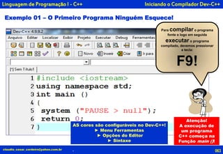 Iniciando o Compilador Dev-C++
Exemplo 01 – O Primeiro Programa Ninguém Esquece!
063claudio_cesar_cordeiro@yahoo.com.br .
Linguagem de Programação I - C++
AS cores são configuráveis no Dev-C++!
► Menu Ferramentas
► Opções do Editor
► Sintaxe
Para compilar o programa
fonte e logo em seguida
executar o programa
compilado, devemos pressionar
a tecla:
F9!
Atenção!
A execução de
um programa
C++ começa na
Função main ()!
 