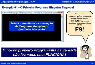 Iniciando o Compilador Dev-C++
Exemplo 01 – O Primeiro Programa Ninguém Esquece!
064claudio_cesar_cordeiro@yahoo.com.br .
Linguagem de Programação I - C++
Mais um vez!
Para compilar o programa
fonte e logo em seguida
executar o programa
compilado, devemos pressionar
a tecla:
F9!
O nosso primeiro programinha na verdade
não faz nada, mas FUNCIONA!
Este é o resultado da execução
do Programa Compilado.
Uma linda tela preta!
 