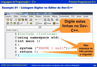 Exemplo 01 – Listagem Digitar no Editor do Dev-C++
Primeiro Programa em C++
065claudio_cesar_cordeiro@yahoo.com.br Podemos ter outras funções no programa, mas a main () é obrigatória!
Linguagem de Programação I - C++
Digite estas
linhas no Dev-
C++.
Não esqueça
do ponto e
vírgula!
Não esqueça
do ponto e
vírgula!
Não
esqueça os
três pontos
e vírgulas!
 