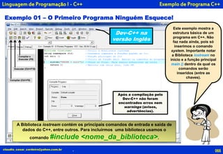 Exemplo de Programa C++
Exemplo 01 – O Primeiro Programa Ninguém Esquece!
066claudio_cesar_cordeiro@yahoo.com.br
Este exemplo mostra a
estrutura básica de um
programa em C++. Não
faz nada ainda, pois só
inserimos o comando
system. Importante notar
a Biblioteca iostream no
início e a função principal
main () dentro da qual os
comandos serão
inseridos (entre as
chaves).
Após a compilação pelo
Dev-C++ não foram
encontrados erros nem
warnings (avisos,
advertências).
A Biblioteca iostream contém os principais comandos de entrada e saída de
dados do C++, entre outros. Para incluirmos uma biblioteca usamos o
comando #include <nome_da_biblioteca>.
Compilar e
Executar (F9)
Executar (Ctrl+F10)
Compilar (Ctrl+F9)
.
Linguagem de Programação I - C++
Dev-C++ na
versão Inglês
 