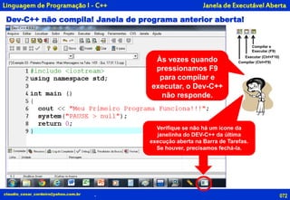 Dev-C++ não compila! Janela de programa anterior aberta!
072
Compilar e
Executar (F9)
Executar (Ctrl+F10)
Compilar (Ctrl+F9)
claudio_cesar_cordeiro@yahoo.com.br
Janela de Executável Aberta
.
Linguagem de Programação I - C++
Às vezes quando
pressionamos F9
para compilar e
executar, o Dev-C++
não responde.
Verifique se não há um ícone da
janelinha do DEV-C++ da última
execução aberta na Barra de Tarefas.
Se houver, precisamos fechá-la.
 