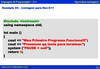 #include <iostream>
using namespace std;
int main ()
{
cout << "Meu Primeiro Programa Funciona!!!";
cout << “Pressione qq tecla para terminar.”;
system ("PAUSE > null");
return 0;
}
Exemplo 03 – Listagem para Dev-C++
Agora duas mensagens!
074claudio_cesar_cordeiro@yahoo.com.br .
Linguagem de Programação I - C++
 