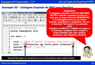 Exemplo 03 – Listagem Copiada do PPT para Dev-C++
ATENÇÃO!!!
O segundo comando cout FOI DIGITADO
NO PPT. Quando copiamos no Dev-C++
note que as aspas ficaram DIFERENTES
e a mensagem ficou na cor preta!
Quando compilamos o programa, dá erro
In function “int main ()’: no comando
cout!
Solução: no DEV-C++ redigite as aspas e
aí funciona. Cuidado com o Copiar e
Colar! Detalhe: isto nem sempre
acontece, mas fiquemos atentos!
Erro ao Copiar do PowerPoinT (PPT)
075claudio_cesar_cordeiro@yahoo.com.br .
Linguagem de Programação I - C++
Atenção! Mensagem do comando cout na cor preta significa aspas duplas erradas!
 