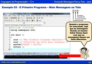 Enviando Mensagem Para a Tela - cout
Exemplo 03 - O Primeiro Programa – Mais Mensagens na Tela
077
Compilar e
Executar (F9)
Executar (Ctrl+F10)
Compilar (Ctrl+F9)
claudio_cesar_cordeiro@yahoo.com.br .
Linguagem de Programação I - C++
Quando o programa
for executado, veja
que as mensagens
ficarão na mesma
linha! Vamos fazer
com que as
mensagens fiquem em
linha diferentes.
 