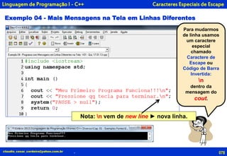 078
Para mudarmos
de linha usamos
um caractere
especial
chamado
Caractere de
Escape ou
Código de Barra
Invertida:
n
dentro da
mensagem do
cout.
claudio_cesar_cordeiro@yahoo.com.br
Exemplo 04 - Mais Mensagens na Tela em Linhas Diferentes
Caracteres Especiais de Escape
.
Linguagem de Programação I - C++
Nota: n vem de new line ► nova linha.
 