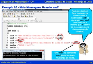 079
Podemos também
fazer mudança de
linha usando o
modificador endl do
comando cout. endl
(end line) faz o
mesmo que n dentro
da mensagem como
visto no exemplo
anterior.
claudio_cesar_cordeiro@yahoo.com.br
Exemplo 05 - Mais Mensagens Usando endl
Caractere Especial de Escape – Mudança de Linha
Um endl no comando
cout provoca uma
mudança de linha.
.
Linguagem de Programação I - C++
 