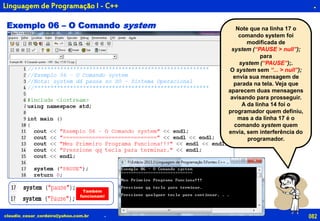 082claudio_cesar_cordeiro@yahoo.com.br
.
.
Linguagem de Programação I - C++
Exemplo 06 – O Comando system Note que na linha 17 o
comando system foi
modificada de
system (“PAUSE > null”);
para
system (“PAUSE”);.
O system sem “... > null”);
envia sua mensagem de
parada na tela. Veja que
aparecem duas mensagens
avisando para prosseguir.
A da linha 14 foi o
programador quem definiu,
mas a da linha 17 é o
comando system quem
envia, sem interferência do
programador.
Também
funcionam!
 