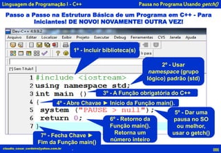 086claudio_cesar_cordeiro@yahoo.com.br
Passo a Passo na Estrutura Básica de um Programa em C++ - Para
Iniciantes! DE NOVO! NOVAMENTE! OUTRA VEZ!
Pausa no Programa Usando getch()
.
Linguagem de Programação I - C++
1º - Incluir biblioteca(s)
2º - Usar
namespace (grupo
lógico) padrão (std)
3º - A Função obrigatória do C++
5º - Dar uma
pausa no SO
ou melhor,
usar o getch()
6º - Retorno da
Função main().
Retorna um
número inteiro
4º - Abre Chavae ► Início da Função main().
7º - Fecha Chave ►
Fim da Função main()
 
