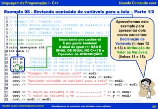091claudio_cesar_cordeiro@yahoo.com.br
Exemplo 08 - Enviando conteúdo de variáveis para a tela – Parte 1/2
Estudaremos as variáveis com detalhes mais adiante.
Linguagem de Programação I - C++
Aproveitemos este
exemplo para
apresentar dois
novos conceitos:
Declaração de
Variáveis (linhas 12
e 13) e Atribuição de
Valor às Variáveis
(linhas 14 e 15).
Importante pra cachorro!
E pra gente também!
O sinal de igual (=) NÃO É
SINAL DE IGUAL NO C++! É o
Operador de ATRIBUIÇÃO!
Usando Comando cout
 