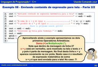 092claudio_cesar_cordeiro@yahoo.com.br .
Linguagem de Programação I - C++
Aproveitando ainda o exemplo apresentamos os dois
primeiros Operadores Aritméticos:
Soma (+) e Multiplicação (*).
Note que dentro da mensagem da linha 27
x + y está em vermelho, será mostrado na tela o texto x +
y pois é parte da mensagem. No final desta linha x + y
aparece novamente na cor preta. Neste caso é o resultado
da expressão matemática da soma
x + y é que será enviada para a tela! No caso: 7!
Exemplo 08 - Enviando conteúdo de expressão para tela – Parte 2/2
Usando Comando cout
 