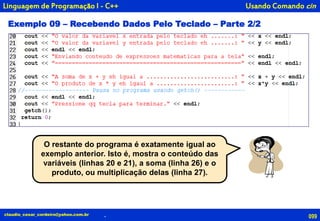 099claudio_cesar_cordeiro@yahoo.com.br
Usando Comando cin
.
Linguagem de Programação I - C++
Exemplo 09 – Recebendo Dados Pelo Teclado – Parte 2/2
O restante do programa é exatamente igual ao
exemplo anterior. Isto é, mostra o conteúdo das
variáveis (linhas 20 e 21), a soma (linha 26) e o
produto, ou multiplicação delas (linha 27).
 