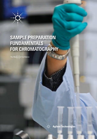 SAMPLE PREPARATION
FUNDAMENTALS
FOR CHROMATOGRAPHY
For more information
To learn more about the Agilent
Sample Preparation portfolio, visit
agilent.com/chem/sampleprep
To find your local Agilent Representative
or Agilent Authorized Distributor, visit
agilent.com/chem/contactus
Buy online:
agilent.com/chem/store
U.S. and Canada
1-800-227-9770
agilent_inquiries@agilent.com
Europe
info_agilent@agilent.com
Asia Pacific
adinquiry_aplsca@agilent.com
India
lsca-india_marketing@agilent.com
This information is subject to change without notice.
© Agilent Technologies, Inc. 2013
Printed in Canada November 13, 2013
5991-3326EN
SAMPLE
PREPARATION
FUNDAMENTALS
FOR
CHROMATOGRAPHY
 