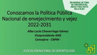 Conozcamos la Política Pública
Nacional de envejecimiento y vejez
2022-2031
Alba Lucía Chavarriaga Gómez
Vicepresidente ANG
Consejera - CNPM -
 