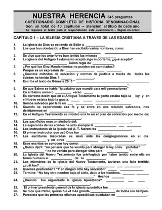 NUESTRA HERENCIA 345 preguntas
       CUESTIONARIO COMPLETO DE HISTORIA DENOMINACIONAL
       Son un total de 13 capítulos – atención: al título de cada uno
       Se requiere el texto para ir respondiendo este cuestionario – Hágalo en orden

CAPÍTULO 1 – LA IGLESIA CRISTIANA A TRAVES DE LAS EDADES
1.    La iglesia de Dios se extiende de Edén a ___________
2.    Los que han obedecido a Dios han recibido varios nombres, como:
      ________________ __________________________ _____________________
3.    Se dice que los anteriores han tenido las mismas __________
4.    La Iglesia del Antiguo Testamento aceptó algo importante, ¿qué aceptó?
      ____ _______ ____ ________ Como regla de ____________
5.    ¿Por qué los Diez Mandamientos no pueden ser cambiados?
      Porque es un expresión del ________________ ____ ________.
6.    ¿Cuántos métodos de salvación y normas de justicia a través de todas las
      edades ha tenido Dios ? ______ __________.
7.    Escriba el texto de Génesis 26: 5 “ _________________________________________
      ___________________________________________________________”.
8.    En que Salmo se habla “la palabra que mandó para mil generaciones”
      En el Salmo número _________ verso _____
9.    Es correcto decir: que en el Antiguo Testamento la gente estaba bajo la ley y en
      el Nuevo estaba bajo la gracia. _____ _____ _____________.
10.   Somos salvados por la fe en ___ __________ ____________________
11.   Cuando se experimenta esa fe y se entra en una relación salvadora, nos
      deleitaremos en ______________ _____ __________________.
12.   En el Antiguo Testamento se mostró una fe en el plan de salvación por medio de:
      _______ ________________________.
13.   Los sacrificios eran un símbolo del: _____________ ____ __________.
14.   La esperanza de las edades ha sido siempre la ____________ ___ ________.
15.   Los instructores de la iglesia del A. T. fueron los ___________________.
16.   El primer instructor que usó Dios fue _________________.
17.   Las escrituras inspiradas se leían ante las congregaciones en el día
      _____________ y en otras __________________ __________________.
18.   Esos escritos se conocen hoy como: ____ ____________ _________________.
19.   ¿Quién dijo?: “no penséis que he venido para abrogar la ley o los profetas”
      ____________ “ no he venido para abrogar sino para        ____________ ”.
20.   La iglesia del Nuevo Testamento fue privilegiada por haber tenido entre ella en
      forma humana al ____________ de la ___________.
21.   Los miembros de la iglesia del Nuevo Testamento, tuvieron una falla terrible,
      ¿cuál fue? ___ ________ __ _______ ______ __________ ___ _________.
22.   Quiénes predicaban? “Y en ningún otro hay salvación” _____ _____________
23.   Termine: “No hay otro nombre bajo el cielo, dado a los hombres, _______ _______
      _________________ _______ _____________.” Hechos _______
24.   ¿Cuándo fue organizada la iglesia Apostólica? __________ ___ ____
      ___________ _____ __________________.
25.    El primer presidente general de la iglesia apostólica fue ______________________.
26.   Se dice que Pablo, quizás fue el más grande ______________ de todos los tiempos.
27.   Pareciera que las primeras oficinas apostólicas quedaban en _________________.
 