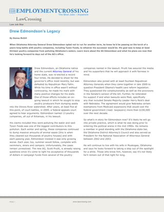 Law Job Star


Drew Edmondson’s Legacy
By Donna McGill


When Oklahoma Attorney General Drew Edmondson opted not to run for another term, he knew he’d be passing on the torch of a
years-long battle with poultry companies, including Tyson Foods, to whoever his successor would be. His goal was to keep at least
thirteen poultry companies from polluting Oklahoma’s waters. Learn more about the AG Edmondson and what his plans are now that
he’s looking forward to days out of the AG’s office.




                        Drew Edmondson, an Oklahoma native           companies named in the lawsuit. Pruitt has assured the media
                        and the current Attorney General of his      and his supporters that he will approach it with fairness in
                        home state, was re-elected a record          mind.
                        four times. He decided to shoot for the
                        governor’s office most recently, but was     Edmondson also joined with at least fourteen Republican
                        defeated by Republican Mary Fallin.          Attorney Generals when they came together in late 2009 to
                        While his time in office wasn’t without      question President Obama’s health care reform legislation.
                        controversy, he made his mark with           They questioned the constitutionality as well as the provisions
                        many positive changes for his state.         in the Senate’s version of the bill. Further, he reiterated
                        One of those efforts includes an on-         his support if and when lawsuits were filed, specifically
                        going lawsuit in which he sought to stop     any that included Senate Majority Leader Harry Reid’s deal
                        poultry producers from dumping waste         with Nebraska. The agreement would give Nebraska certain
into the Illinois River watershed. After years, at least five at     exemptions from Medicaid expansions that would cost the
this point, of court battles, in 2009, a federal appeals court       federal government (read: taxpayers) more than $100,000
agreed to hear arguments. Edmondson named 13 poultry                 over the next decade.
companies, all out of Arkansas, in his lawsuit.
                                                                     So what’s in story for Edmondson now? It’s likely he will go
His claims included they were polluting the water and said           into private practice, which is what he was doing prior to
Tyson Foods was one of the biggest contributors to this              entering the political arena in the mid 1990s. He remains
pollution. Each winter and spring, these companies continued         a member in good standing with the Oklahoma state bar,
to dump massive amounts of animal waste (this is when                the Oklahoma District Attorney’s Council and also served as
they cleaned out thousands of poultry houses) and with               President for the National Association of Attorneys General
each passing year, Edmondson insisted it was only growing            between 2002 and 2003.
worse. Each year, too, summer would follow, complete with
swimmers, skiers and campers. Unfortunately, the cases               He will continue to live with his wife in Muskogee, Oklahoma
remain unresolved. The new AG, Scott Pruitt, is already raising      and says he looks forward to taking a step out of the spotlight
questions since it’s come to light his acceptance of thousands       for a while. Those who know him, however, say it’s not likely
of dollars in campaign funds from several of the poultry             he’ll remain out of that light for long.




PAGE                                                     www.lawcrossing.com
 