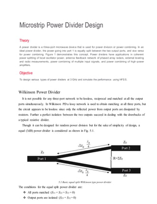 Microstrip Power Divider Design
Theory
A power divider is a three-port microwave device that is used for power division or power combining. In an
ideal power divider, the power going into port 1 is equally split between the two output ports, and vice versa
for power combining. Figure 1 demonstrates this concept. Power dividers have applications in coherent
power splitting of local oscillator power, antenna feedback network of phased array radars, external leveling
and radio measurements, power combining of multiple input signals, and power combining of high -power
amplifiers.
Objective
To design various types of power dividers at 3 GHz and simulate the performance using HFSS.
Wilkinson Power Divider
It is not possible for any three-port network to be lossless, reciprocal and matched at all the output
ports simultaneously. In Wilkinson PD a lossy network is used to obtain matching at all three ports, but
the circuit appears to be lossless since only the reflected power from output ports are dissipated by
resistors. Further a perfect isolation between the two outputs succeed in dealing with the drawbacks of
a typical resistive divider.
Though it can be designed for random power division but for the sake of simplicity of design, a
equal (3dB) power divider is considered as shown in Fig. 5.1.
5.1 Basic equal split Wilkinson type power divider
The conditions for the equal split power divider are:
 All ports matched (S11 = S22 = S33 = 0)
 Output ports are isolated (S23 = S32 = 0)
 