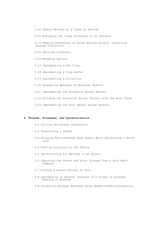 5.12 Adding Methods to a Class at Runtime
5.13 Modifying the Class Hierarchy of an Instance
5.14 Keeping References to Bound Methods Without Inhibiting
Garbage Collection
5.15 Defining Constants
5.16 Managing Options
5.17 Implementing a Set Class
5.18 Implementing a Ring Buffer
5.19 Implementing a Collection
5.20 Delegating Messages to Multiple Objects
5.21 Implementing the Singleton Design Pattern
5.22 Avoiding the Singleton Design Pattern with the Borg Idiom
5.23 Implementing the Null Object Design Pattern
6. Threads, Processes, and Synchronization
6.1 Storing Per-Thread Information
6.2 Terminating a Thread
6.3 Allowing Multithreaded Read Access While Maintaining a Write
Lock
6.4 Running Functions in the Future
6.5 Synchronizing All Methods in an Object
6.6 Capturing the Output and Error Streams from a Unix Shell
Command
6.7 Forking a Daemon Process on Unix
6.8 Determining if Another Instance of a Script Is Already
Running in Windows
6.9 Processing Windows Messages Using MsgWaitForMultipleObjects
 