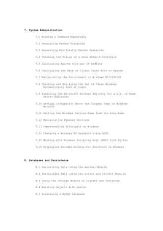 7. System Administration
7.1 Running a Command Repeatedly
7.2 Generating Random Passwords
7.3 Generating Non-Totally Random Passwords
7.4 Checking the Status of a Unix Network Interface
7.5 Calculating Apache Hits per IP Address
7.6 Calculating the Rate of Client Cache Hits on Apache
7.7 Manipulating the Environment on Windows NT/2000/XP
7.8 Checking and Modifying the Set of Tasks Windows
Automatically Runs at Logon
7.9 Examining the Microsoft Windows Registry for a List of Name
Server Addresses
7.10 Getting Information About the Current User on Windows
NT/2000
7.11 Getting the Windows Service Name from Its Long Name
7.12 Manipulating Windows Services
7.13 Impersonating Principals on Windows
7.14 Changing a Windows NT Password Using ADSI
7.15 Working with Windows Scripting Host (WSH) from Python
7.16 Displaying Decoded Hotkeys for Shortcuts in Windows
8. Databases and Persistence
8.1 Serializing Data Using the marshal Module
8.2 Serializing Data Using the pickle and cPickle Modules
8.3 Using the cPickle Module on Classes and Instances
8.4 Mutating Objects with shelve
8.5 Accesssing a MySQL Database
 