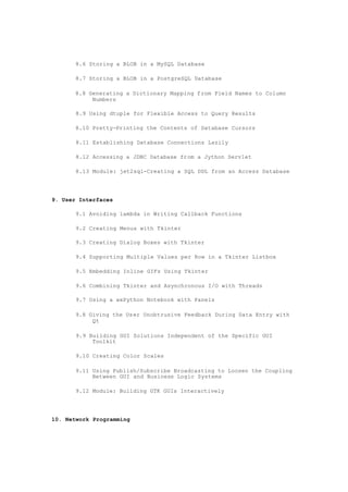 8.6 Storing a BLOB in a MySQL Database
8.7 Storing a BLOB in a PostgreSQL Database
8.8 Generating a Dictionary Mapping from Field Names to Column
Numbers
8.9 Using dtuple for Flexible Access to Query Results
8.10 Pretty-Printing the Contents of Database Cursors
8.11 Establishing Database Connections Lazily
8.12 Accessing a JDBC Database from a Jython Servlet
8.13 Module: jet2sql-Creating a SQL DDL from an Access Database
9. User Interfaces
9.1 Avoiding lambda in Writing Callback Functions
9.2 Creating Menus with Tkinter
9.3 Creating Dialog Boxes with Tkinter
9.4 Supporting Multiple Values per Row in a Tkinter Listbox
9.5 Embedding Inline GIFs Using Tkinter
9.6 Combining Tkinter and Asynchronous I/O with Threads
9.7 Using a wxPython Notebook with Panels
9.8 Giving the User Unobtrusive Feedback During Data Entry with
Qt
9.9 Building GUI Solutions Independent of the Specific GUI
Toolkit
9.10 Creating Color Scales
9.11 Using Publish/Subscribe Broadcasting to Loosen the Coupling
Between GUI and Business Logic Systems
9.12 Module: Building GTK GUIs Interactively
10. Network Programming
 