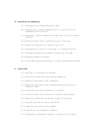 16. Extending and Embedding
16.1 Implementing a Simple Extension Type
16.2 Translating a Python Sequence into a C Array with the
PySequence_Fast Protocol
16.3 Accessing a Python Sequence Item-by-Item with the Iterator
Protocol
16.4 Returning None from a Python-Callable C Function
16.5 Coding the Methods of a Python Class in C
16.6 Implementing C Function Callbacks to a Python Function
16.7 Debugging Dynamically Loaded C Extensions with gdb
16.8 Debugging Memory Problems
16.9 Using SWIG-Generated Modules in a Multithreaded Environment
17. Algorithms
17.1 Testing if a Variable Is Defined
17.2 Evaluating Predicate Tests Across Sequences
17.3 Removing Duplicates from a Sequence
17.4 Removing Duplicates from a Sequence While Maintaining
Sequence Order
17.5 Simulating the Ternary Operator in Python
17.6 Counting Items and Sorting by Incidence (Histograms)
17.7 Memoizing (Caching) the Return Values of Functions
17.8 Looking Up Words by Sound Similarity
17.9 Computing Factorials with lambda
17.10 Generating the Fibonacci Sequence
17.11 Wrapping an Unbounded Iterator to Restrict Its Output
 