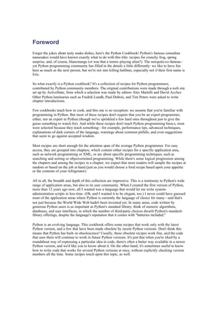 Foreword
Forget the jokes about tasty snake dishes, here's the Python Cookbook! Python's famous comedian
namesakes would have known exactly what to do with this title: recipes for crunchy frog, spring
surprise, and, of course, blancmange (or was that a tennis-playing alien?). The not-quite-so-famous-
yet Python programming community has filled in the details a little differently: we like to have fun
here as much as the next person, but we're not into killing halibuts, especially not if their first name is
Eric.
So what exactly is a Python cookbook? It's a collection of recipes for Python programmers,
contributed by Python community members. The original contributions were made through a web site
set up by ActiveState, from which a selection was made by editors Alex Martelli and David Ascher.
Other Python luminaries such as Fredrik Lundh, Paul Dubois, and Tim Peters were asked to write
chapter introductions.
Few cookbooks teach how to cook, and this one is no exception: we assume that you're familiar with
programming in Python. But most of these recipes don't require that you be an expert programmer,
either, nor an expert in Python (though we've sprinkled a few hard ones throughout just to give the
gurus something to watch for). And while these recipes don't teach Python programming basics, most
were selected because they teach something—for example, performance tips, advanced techniques,
explanations of dark corners of the language, warnings about common pitfalls, and even suggestions
that seem to go against accepted wisdom.
Most recipes are short enough for the attention span of the average Python programmer. For easy
access, they are grouped into chapters, which contain either recipes for a specific application area,
such as network programming or XML, or are about specific programming techniques, such as
searching and sorting or object-oriented programming. While there's some logical progression among
the chapters and among the recipes in a chapter, we expect that most readers will sample the recipes at
random or based on the job at hand (just as you would choose a food recipe based upon your appetite
or the contents of your refrigerator).
All in all, the breadth and depth of this collection are impressive. This is a testimony to Python's wide
range of application areas, but also to its user community. When I created the first version of Python,
more than 12 years ago now, all I wanted was a language that would let me write system-
administration scripts in less time. (Oh, and I wanted it to be elegant, too.) I never could have guessed
most of the application areas where Python is currently the language of choice for many—and that's
not just because the World Wide Web hadn't been invented yet. In many areas, code written by
generous Python users is as important as Python's standard library: think of numeric algorithms,
databases, and user interfaces, in which the number of third-party choices dwarfs Python's standard-
library offerings, despite the language's reputation that it comes with "batteries included."
Python is an evolving language. This cookbook offers some recipes that work only with the latest
Python version, and a few that have been made obsolete by recent Python versions. Don't think this
means that Python has built-in obsolescence! Usually, these obsolete recipes work fine, and the code
that uses them will continue to work in future Python versions. It's just that when you're irked by a
roundabout way of expressing a particular idea in code, there's often a better way available in a newer
Python version, and we'd like you to know about it. On the other hand, it's sometimes useful to know
how to write code that works for several Python versions at once, without explicitly checking version
numbers all the time. Some recipes touch upon this topic, as well.
 