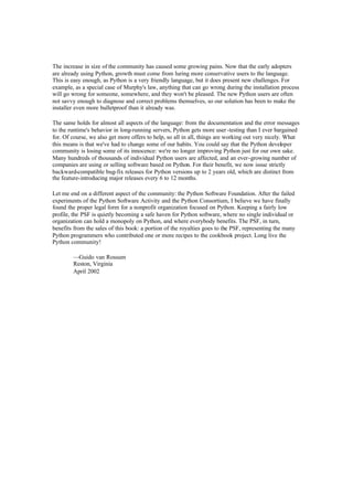 The increase in size of the community has caused some growing pains. Now that the early adopters
are already using Python, growth must come from luring more conservative users to the language.
This is easy enough, as Python is a very friendly language, but it does present new challenges. For
example, as a special case of Murphy's law, anything that can go wrong during the installation process
will go wrong for someone, somewhere, and they won't be pleased. The new Python users are often
not savvy enough to diagnose and correct problems themselves, so our solution has been to make the
installer even more bulletproof than it already was.
The same holds for almost all aspects of the language: from the documentation and the error messages
to the runtime's behavior in long-running servers, Python gets more user-testing than I ever bargained
for. Of course, we also get more offers to help, so all in all, things are working out very nicely. What
this means is that we've had to change some of our habits. You could say that the Python developer
community is losing some of its innocence: we're no longer improving Python just for our own sake.
Many hundreds of thousands of individual Python users are affected, and an ever-growing number of
companies are using or selling software based on Python. For their benefit, we now issue strictly
backward-compatible bug-fix releases for Python versions up to 2 years old, which are distinct from
the feature-introducing major releases every 6 to 12 months.
Let me end on a different aspect of the community: the Python Software Foundation. After the failed
experiments of the Python Software Activity and the Python Consortium, I believe we have finally
found the proper legal form for a nonprofit organization focused on Python. Keeping a fairly low
profile, the PSF is quietly becoming a safe haven for Python software, where no single individual or
organization can hold a monopoly on Python, and where everybody benefits. The PSF, in turn,
benefits from the sales of this book: a portion of the royalties goes to the PSF, representing the many
Python programmers who contributed one or more recipes to the cookbook project. Long live the
Python community!
—Guido van Rossum
Reston, Virginia
April 2002
 