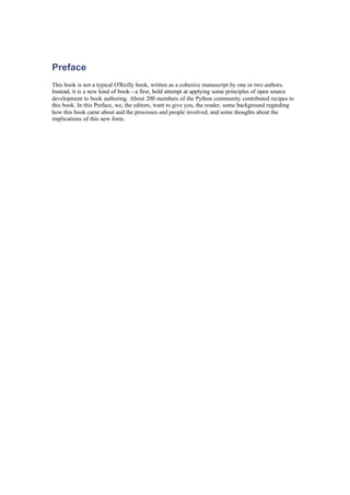 Preface
This book is not a typical O'Reilly book, written as a cohesive manuscript by one or two authors.
Instead, it is a new kind of book—a first, bold attempt at applying some principles of open source
development to book authoring. About 200 members of the Python community contributed recipes to
this book. In this Preface, we, the editors, want to give you, the reader, some background regarding
how this book came about and the processes and people involved, and some thoughts about the
implications of this new form.
 