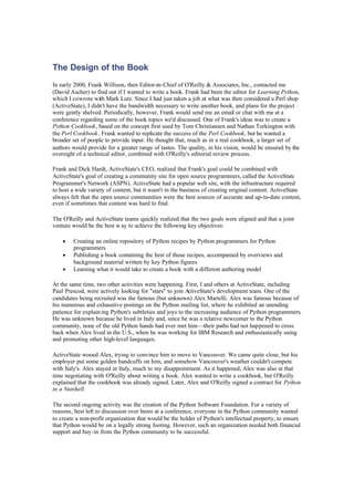 The Design of the Book
In early 2000, Frank Willison, then Editor-in-Chief of O'Reilly & Associates, Inc., contacted me
(David Ascher) to find out if I wanted to write a book. Frank had been the editor for Learning Python,
which I cowrote with Mark Lutz. Since I had just taken a job at what was then considered a Perl shop
(ActiveState), I didn't have the bandwidth necessary to write another book, and plans for the project
were gently shelved. Periodically, however, Frank would send me an email or chat with me at a
conference regarding some of the book topics we'd discussed. One of Frank's ideas was to create a
Python Cookbook, based on the concept first used by Tom Christiansen and Nathan Torkington with
the Perl Cookbook. Frank wanted to replicate the success of the Perl Cookbook, but he wanted a
broader set of people to provide input. He thought that, much as in a real cookbook, a larger set of
authors would provide for a greater range of tastes. The quality, in his vision, would be ensured by the
oversight of a technical editor, combined with O'Reilly's editorial review process.
Frank and Dick Hardt, ActiveState's CEO, realized that Frank's goal could be combined with
ActiveState's goal of creating a community site for open source programmers, called the ActiveState
Programmer's Network (ASPN). ActiveState had a popular web site, with the infrastructure required
to host a wide variety of content, but it wasn't in the business of creating original content. ActiveState
always felt that the open source communities were the best sources of accurate and up-to-date content,
even if sometimes that content was hard to find.
The O'Reilly and ActiveState teams quickly realized that the two goals were aligned and that a joint
venture would be the best way to achieve the following key objectives:
• Creating an online repository of Python recipes by Python programmers for Python
programmers
• Publishing a book containing the best of those recipes, accompanied by overviews and
background material written by key Python figures
• Learning what it would take to create a book with a different authoring model
At the same time, two other activities were happening. First, I and others at ActiveState, including
Paul Prescod, were actively looking for "stars" to join A
ctiveState's development team. One of the
candidates being recruited was the famous (but unknown) Alex Martelli. Alex was famous because of
his numerous and exhaustive postings on the Python mailing list, where he exhibited an unending
patience for explaining Python's subtleties and joys to the increasing audience of Python programmers.
He was unknown because he lived in Italy and, since he was a relative newcomer to the Python
community, none of the old Python hands had ever met him—their paths had not happened to cross
back when Alex lived in the U.S., when he was working for IBM Research and enthusiastically using
and promoting other high-level languages.
ActiveState wooed Alex, trying to convince him to move to Vancouver. We came quite close, but his
employer put some golden handcuffs on him, and somehow Vancouver's weather couldn't compete
with Italy's. Alex stayed in Italy, much to my disappointment. As it happened, Alex was also at that
time negotiating with O'Reilly about writing a book. Alex wanted to write a cookbook, but O'Reilly
explained that the cookbook was already signed. Later, Alex and O'Reilly signed a contract for Python
in a Nutshell.
The second ongoing activity was the creation of the Python Software Foundation. For a variety of
reasons, best left to discussion over beers at a conference, everyone in the Python community wanted
to create a non-profit organization that would be the holder of Python's intellectual property, to ensure
that Python would be on a legally strong footing. However, such an organization needed both financial
support and buy-in from the Python community to be successful.
 