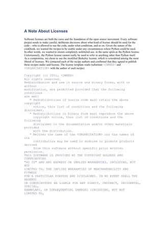 A Note About Licenses
Software licenses are both the curse and the foundation of the open source movement. Every software
project needs to make careful, deliberate decisions about what kind of license should be used for the
code—who is allowed to use the code, under what conditions, and so on. Given the nature of the
cookbook, we wanted the recipes to be usable under any circumstances where Python could be used.
In other words, we wanted to ensure completely unfettered use, in the same spirit as the Python license.
Unfortunately, the Python license cannot really be used to refer to anything other than Python itself.
As a compromise, we chose to use the modified Berkeley license, which is considered among the most
liberal of licenses. We contacted each of the recipe authors and confirmed that they agreed to publish
these recipes under said license. The license template reads (substitute <OWNER> and
<ORGANIZATION> with the author of each recipe):
Copyright (c) 2001, <OWNER>
All rights reserved.
Redistribution and use in source and binary forms, with or
without
modification, are permitted provided that the following
conditions
are met:
* Redistributions of source code must retain the above
copyright
notice, this list of conditions and the following
disclaimer.
* Redistributions in binary form must reproduce the above
copyright notice, this list of conditions and the
following
disclaimer in the documentation and/or other materials
provided
with the distribution.
* Neither the name of the <ORGANIZATION> nor the names of
its
contributors may be used to endorse or promote products
derived
from this software without specific prior written
permission.
THIS SOFTWARE IS PROVIDED BY THE COPYRIGHT HOLDERS AND
CONTRIBUTORS
"AS IS" AND ANY EXPRESS OR IMPLIED WARRANTIES, INCLUDING, BUT
NOT
LIMITED TO, THE IMPLIED WARRANTIES OF MERCHANTABILITY AND
FITNESS
FOR A PARTICULAR PURPOSE ARE DISCLAIMED. IN NO EVENT SHALL THE
REGENTS
OR CONTRIBUTORS BE LIABLE FOR ANY DIRECT, INDIRECT, INCIDENTAL,
SPECIAL,
EXEMPLARY, OR CONSEQUENTIAL DAMAGES (INCLUDING, BUT NOT
LIMITED TO,
 
