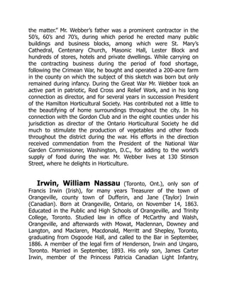 the matter.” Mr. Webber’s father was a prominent contractor in the
50’s, 60’s and 70’s, during which period he erected many public
buildings and business blocks, among which were St. Mary’s
Cathedral, Centenary Church, Masonic Hall, Lester Block and
hundreds of stores, hotels and private dwellings. While carrying on
the contracting business during the period of food shortage,
following the Crimean War, he bought and operated a 200-acre farm
in the county on which the subject of this sketch was born but only
remained during infancy. During the Great War Mr. Webber took an
active part in patriotic, Red Cross and Relief Work, and in his long
connection as director, and for several years in succession President
of the Hamilton Horticultural Society. Has contributed not a little to
the beautifying of home surroundings throughout the city. In his
connection with the Gordon Club and in the eight counties under his
jurisdiction as director of the Ontario Horticultural Society he did
much to stimulate the production of vegetables and other foods
throughout the district during the war. His efforts in the direction
received commendation from the President of the National War
Garden Commissioner, Washington, D.C., for adding to the world’s
supply of food during the war. Mr. Webber lives at 130 Stinson
Street, where he delights in Horticulture.
Irwin, William Nassau (Toronto, Ont.), only son of
Francis Irwin (Irish), for many years Treasurer of the town of
Orangeville, county town of Dufferin, and Jane (Taylor) Irwin
(Canadian). Born at Orangeville, Ontario, on November 14, 1863.
Educated in the Public and High Schools of Orangeville, and Trinity
College, Toronto. Studied law in office of McCarthy and Walsh,
Orangeville, and afterwards with Mowat, Maclennan, Downey and
Langton, and Maclaren, Macdonald, Merritt and Shepley, Toronto,
graduating from Osgoode Hall, and called to the Bar in September,
1886. A member of the legal firm of Henderson, Irwin and Ungaro,
Toronto. Married in September, 1893. His only son, James Carter
Irwin, member of the Princess Patricia Canadian Light Infantry,
 