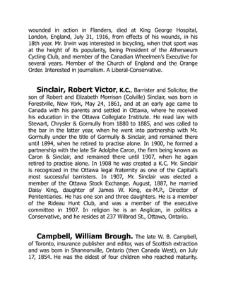 wounded in action in Flanders, died at King George Hospital,
London, England, July 31, 1916, from effects of his wounds, in his
18th year. Mr. Irwin was interested in bicycling, when that sport was
at the height of its popularity, being President of the Athenaeum
Cycling Club, and member of the Canadian Wheelmen’s Executive for
several years. Member of the Church of England and the Orange
Order. Interested in journalism. A Liberal-Conservative.
Sinclair, Robert Victor, K.C., Barrister and Solicitor, the
son of Robert and Elizabeth Morrison (Colville) Sinclair, was born in
Forestville, New York, May 24, 1861, and at an early age came to
Canada with his parents and settled in Ottawa, where he received
his education in the Ottawa Collegiate Institute. He read law with
Stewart, Chrysler & Gormully from 1880 to 1885, and was called to
the bar in the latter year, when he went into partnership with Mr.
Gormully under the title of Gormully & Sinclair, and remained there
until 1894, when he retired to practise alone. In 1900, he formed a
partnership with the late Sir Adolphe Caron, the firm being known as
Caron & Sinclair, and remained there until 1907, when he again
retired to practise alone. In 1908 he was created a K.C. Mr. Sinclair
is recognized in the Ottawa legal fraternity as one of the Capital’s
most successful barristers. In 1907, Mr. Sinclair was elected a
member of the Ottawa Stock Exchange. August, 1887, he married
Daisy King, daughter of James W. King, ex-M.P., Director of
Penitentiaries. He has one son and three daughters. He is a member
of the Rideau Hunt Club, and was a member of the executive
committee in 1907. In religion he is an Anglican, in politics a
Conservative, and he resides at 237 Wilbrod St., Ottawa, Ontario.
Campbell, William Brough. The late W. B. Campbell,
of Toronto, insurance publisher and editor, was of Scottish extraction
and was born in Shannonville, Ontario (then Canada West), on July
17, 1854. He was the eldest of four children who reached maturity.
 