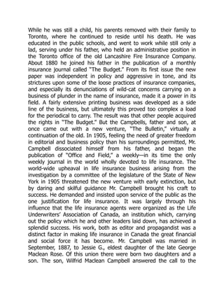 While he was still a child, his parents removed with their family to
Toronto, where he continued to reside until his death. He was
educated in the public schools, and went to work while still only a
lad, serving under his father, who held an administrative position in
the Toronto office of the old Lancashire Fire Insurance Company.
About 1880 he joined his father in the publication of a monthly
insurance journal called “The Budget.” From its first issue the new
paper was independent in policy and aggressive in tone, and its
strictures upon some of the loose practices of insurance companies,
and especially its denunciations of wild-cat concerns carrying on a
business of plunder in the name of insurance, made it a power in its
field. A fairly extensive printing business was developed as a side
line of the business, but ultimately this proved too complex a load
for the periodical to carry. The result was that other people acquired
the rights in “The Budget.” But the Campbells, father and son, at
once came out with a new venture, “The Bulletin,” virtually a
continuation of the old. In 1905, feeling the need of greater freedom
in editorial and business policy than his surroundings permitted, Mr.
Campbell dissociated himself from his father, and began the
publication of “Office and Field,” a weekly—in its time the only
weekly journal in the world wholly devoted to life insurance. The
world-wide upheaval in life insurance business arising from the
investigation by a committee of the legislature of the State of New
York in 1905 threatened the new venture with early extinction, but
by daring and skilful guidance Mr. Campbell brought his craft to
success. He demanded and insisted upon service of the public as the
one justification for life insurance. It was largely through his
influence that the life insurance agents were organized as the Life
Underwriters’ Association of Canada, an institution which, carrying
out the policy which he and other leaders laid down, has achieved a
splendid success. His work, both as editor and propagandist was a
distinct factor in making life insurance in Canada the great financial
and social force it has become. Mr. Campbell was married in
September, 1887, to Jessie G., eldest daughter of the late George
Maclean Rose. Of this union there were born two daughters and a
son. The son, Wilfrid Maclean Campbell answered the call to the
 