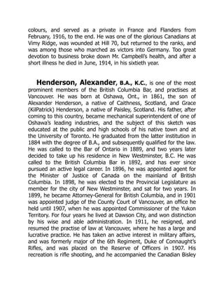 colours, and served as a private in France and Flanders from
February, 1916, to the end. He was one of the glorious Canadians at
Vimy Ridge, was wounded at Hill 70, but returned to the ranks, and
was among those who marched as victors into Germany. Too great
devotion to business broke down Mr. Campbell’s health, and after a
short illness he died in June, 1914, in his sixtieth year.
Henderson, Alexander, B.A., K.C., is one of the most
prominent members of the British Columbia Bar, and practises at
Vancouver. He was born at Oshawa, Ont., in 1861, the son of
Alexander Henderson, a native of Caithness, Scotland, and Grace
(KilPatrick) Henderson, a native of Paisley, Scotland. His father, after
coming to this country, became mechanical superintendent of one of
Oshawa’s leading industries, and the subject of this sketch was
educated at the public and high schools of his native town and at
the University of Toronto. He graduated from the latter institution in
1884 with the degree of B.A., and subsequently qualified for the law.
He was called to the Bar of Ontario in 1889, and two years later
decided to take up his residence in New Westminster, B.C. He was
called to the British Columbia Bar in 1892, and has ever since
pursued an active legal career. In 1896, he was appointed agent for
the Minister of Justice of Canada on the mainland of British
Columbia. In 1898, he was elected to the Provincial Legislature as
member for the city of New Westminster, and sat for two years. In
1899, he became Attorney-General for British Columbia, and in 1901
was appointed judge of the County Court of Vancouver, an office he
held until 1907, when he was appointed Commissioner of the Yukon
Territory. For four years he lived at Dawson City, and won distinction
by his wise and able administration. In 1911, he resigned, and
resumed the practise of law at Vancouver, where he has a large and
lucrative practice. He has taken an active interest in military affairs,
and was formerly major of the 6th Regiment, Duke of Connaught’s
Rifles, and was placed on the Reserve of Officers in 1907. His
recreation is rifle shooting, and he accompanied the Canadian Bisley
 